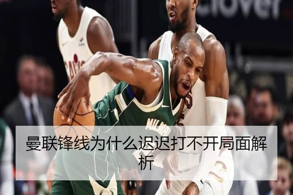 曼联锋线为什么迟迟打不开局面解析